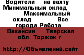 Водители BC на вахту. › Минимальный оклад ­ 60 000 › Максимальный оклад ­ 99 000 - Все города Работа » Вакансии   . Тверская обл.,Торжок г.